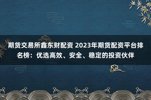 期货交易所鑫东财配资 2023年期货配资平台排名榜：优选高效、安全、稳定的投资伙伴