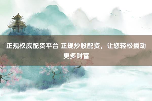 正规权威配资平台 正规炒股配资，让您轻松撬动更多财富