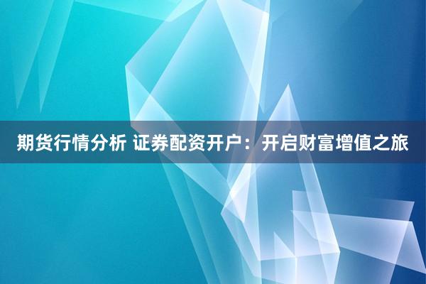 期货行情分析 证券配资开户：开启财富增值之旅
