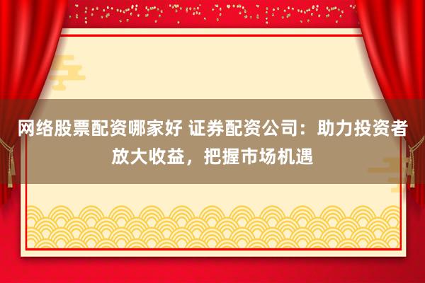 网络股票配资哪家好 证券配资公司：助力投资者放大收益，把握市场机遇