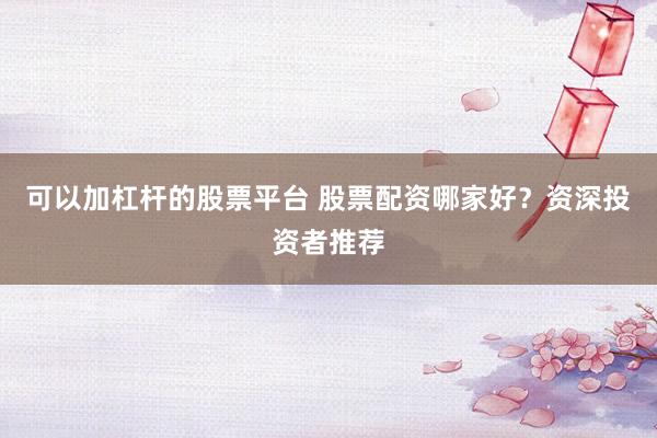 可以加杠杆的股票平台 股票配资哪家好？资深投资者推荐
