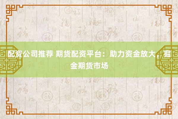 配资公司推荐 期货配资平台：助力资金放大，掘金期货市场