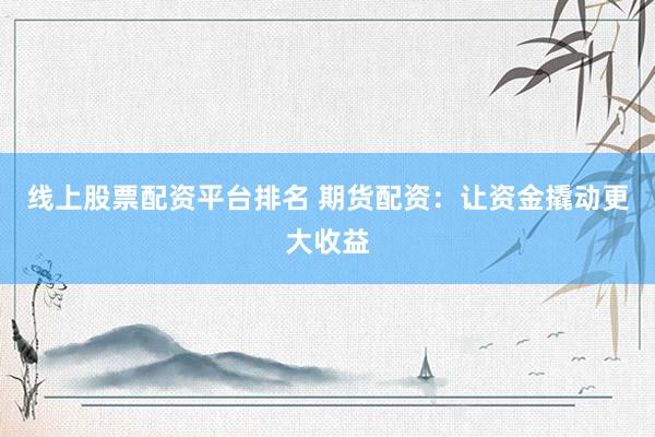 线上股票配资平台排名 期货配资：让资金撬动更大收益