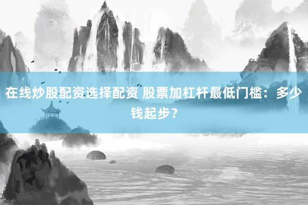 在线炒股配资选择配资 股票加杠杆最低门槛：多少钱起步？