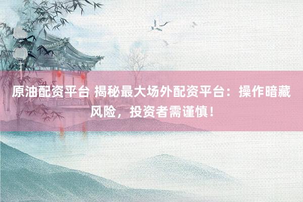 原油配资平台 揭秘最大场外配资平台：操作暗藏风险，投资者需谨慎！