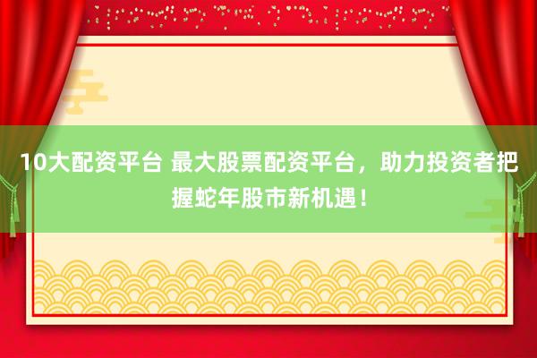 10大配资平台 最大股票配资平台，助力投资者把握蛇年股市新机遇！