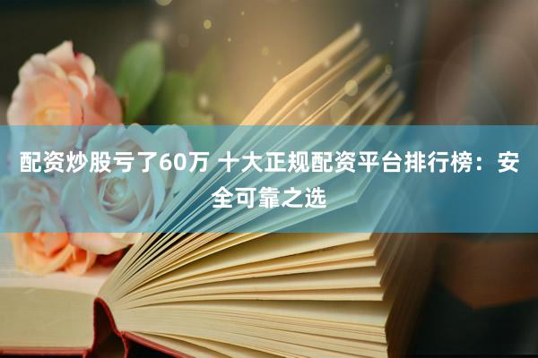 配资炒股亏了60万 十大正规配资平台排行榜：安全可靠之选
