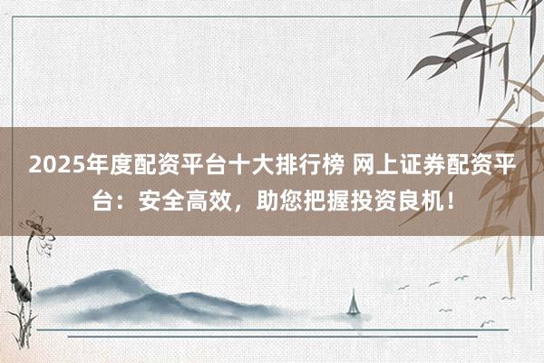 2025年度配资平台十大排行榜 网上证券配资平台：安全高效，助您把握投资良机！