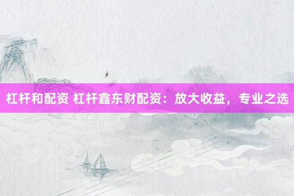 杠杆和配资 杠杆鑫东财配资：放大收益，专业之选