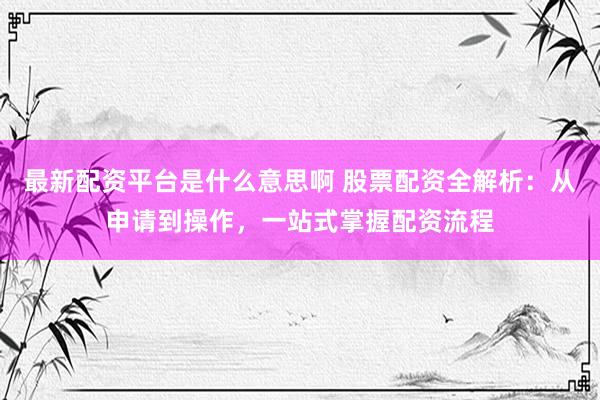 最新配资平台是什么意思啊 股票配资全解析：从申请到操作，一站式掌握配资流程