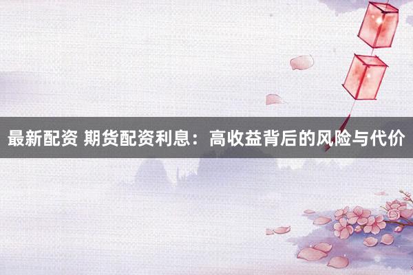 最新配资 期货配资利息：高收益背后的风险与代价