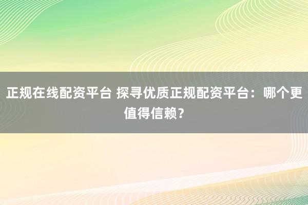 正规在线配资平台 探寻优质正规配资平台：哪个更值得信赖？