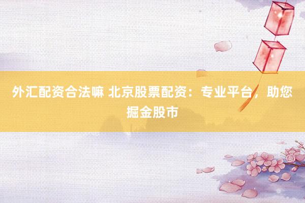 外汇配资合法嘛 北京股票配资：专业平台，助您掘金股市