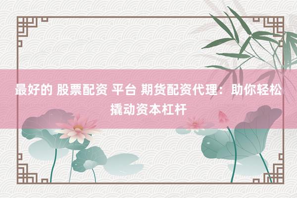 最好的 股票配资 平台 期货配资代理：助你轻松撬动资本杠杆