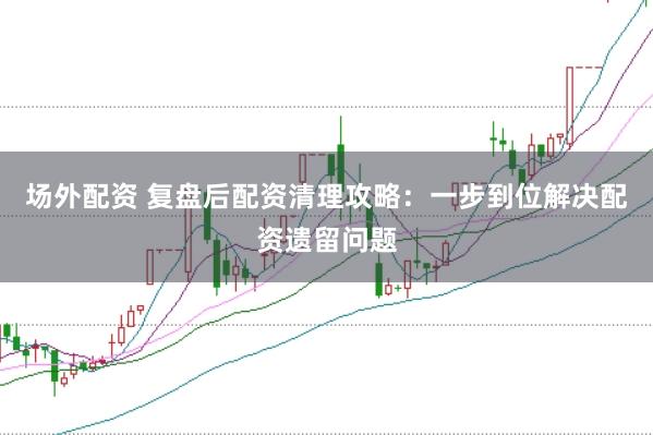 场外配资 复盘后配资清理攻略：一步到位解决配资遗留问题