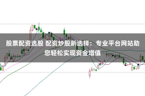 股票配资选股 配资炒股新选择：专业平台网站助您轻松实现资金增值