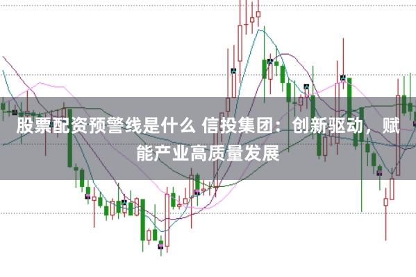 股票配资预警线是什么 信投集团：创新驱动，赋能产业高质量发展
