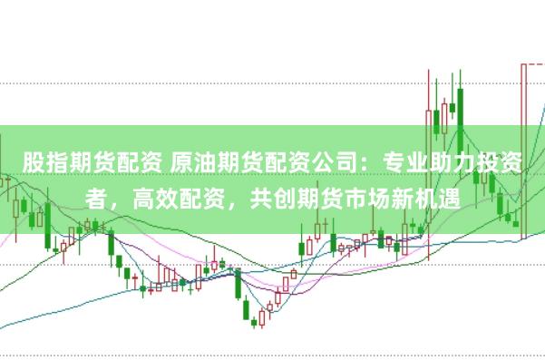股指期货配资 原油期货配资公司：专业助力投资者，高效配资，共创期货市场新机遇