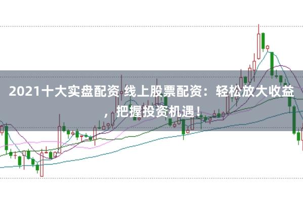 2021十大实盘配资 线上股票配资：轻松放大收益，把握投资机遇！