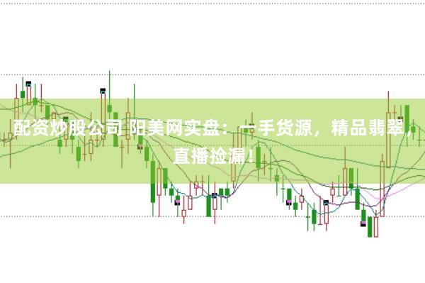配资炒股公司 阳美网实盘：一手货源，精品翡翠，直播捡漏！