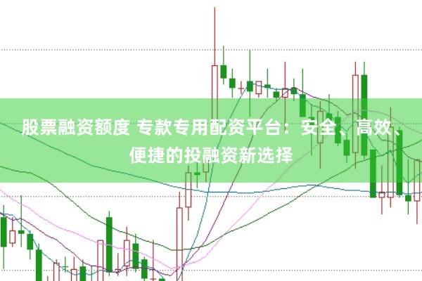 股票融资额度 专款专用配资平台：安全、高效、便捷的投融资新选择