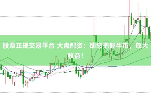 股票正规交易平台 大盘配资：助您把握牛市，放大收益！