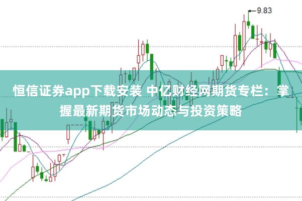 恒信证券app下载安装 中亿财经网期货专栏：掌握最新期货市场动态与投资策略
