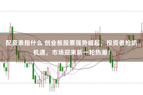 配资表指什么 创业板股票强势崛起，投资者抢抓机遇，市场迎来新一轮热潮！