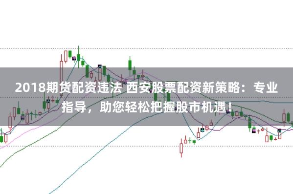 2018期货配资违法 西安股票配资新策略：专业指导，助您轻松把握股市机遇！