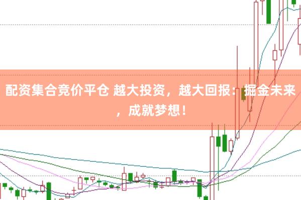 配资集合竞价平仓 越大投资，越大回报：掘金未来，成就梦想！
