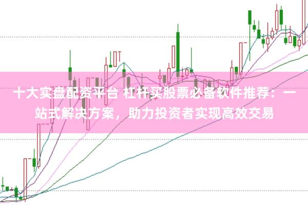十大实盘配资平台 杠杆买股票必备软件推荐：一站式解决方案，助力投资者实现高效交易