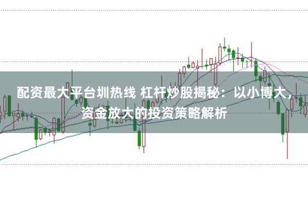 配资最大平台圳热线 杠杆炒股揭秘：以小博大，资金放大的投资策略解析