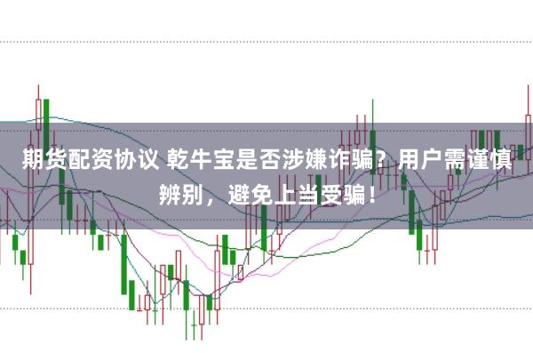 期货配资协议 乾牛宝是否涉嫌诈骗？用户需谨慎辨别，避免上当受骗！
