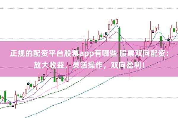 正规的配资平台股票app有哪些 股票双向配资：放大收益，灵活操作，双向盈利！