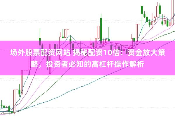 场外股票配资网站 揭秘配资10倍：资金放大策略，投资者必知的高杠杆操作解析