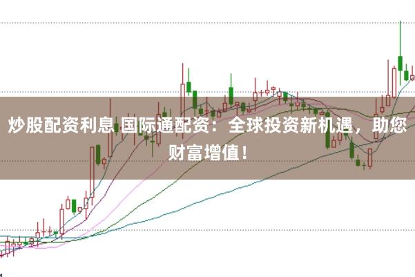 炒股配资利息 国际通配资：全球投资新机遇，助您财富增值！