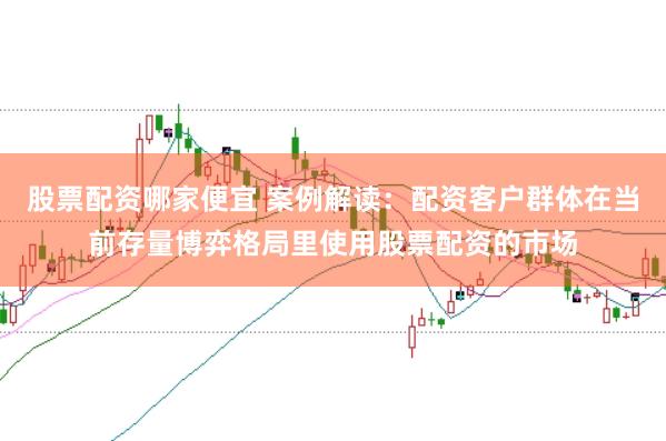 股票配资哪家便宜 案例解读:配资客户群体在当前存量博弈格局里使用股票配资的市场