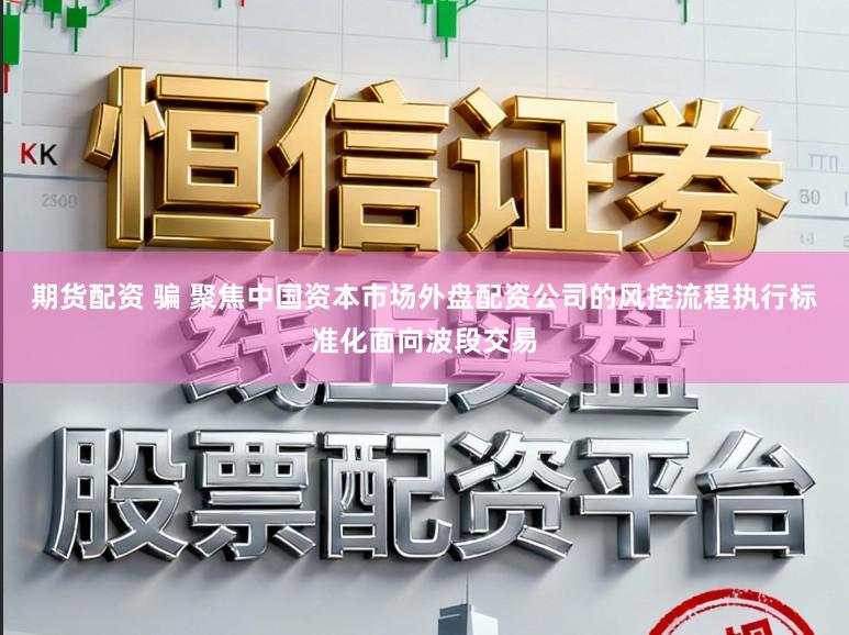 期货配资 骗 聚焦中国资本市场外盘配资公司的风控流程执行标准化面向波段交易