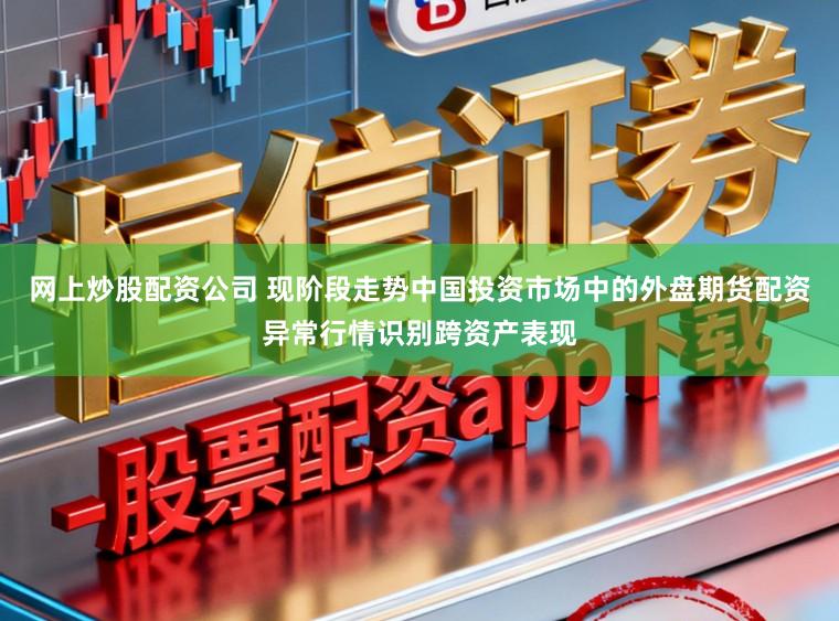 网上炒股配资公司 现阶段走势中国投资市场中的外盘期货配资异常行情识别跨资产表现