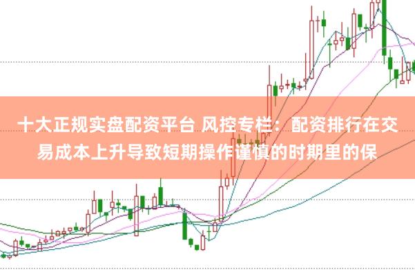 十大正规实盘配资平台 风控专栏：配资排行在交易成本上升导致短期操作谨慎的时期里的保