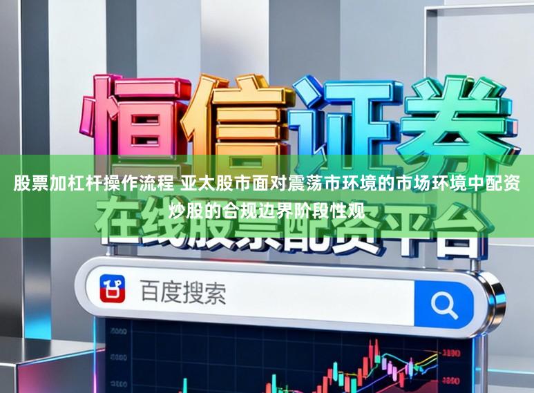 股票加杠杆操作流程 亚太股市面对震荡市环境的市场环境中配资炒股的合规边界阶段性观
