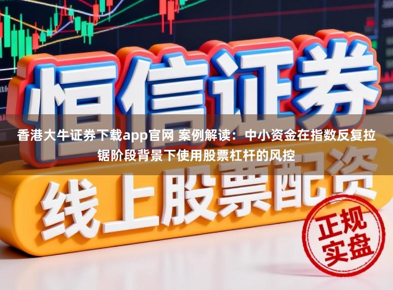 香港大牛证券下载app官网 案例解读：中小资金在指数反复拉锯阶段背景下使用股票杠杆的风控