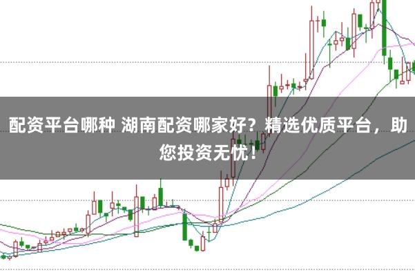 配资平台哪种 湖南配资哪家好？精选优质平台，助您投资无忧！