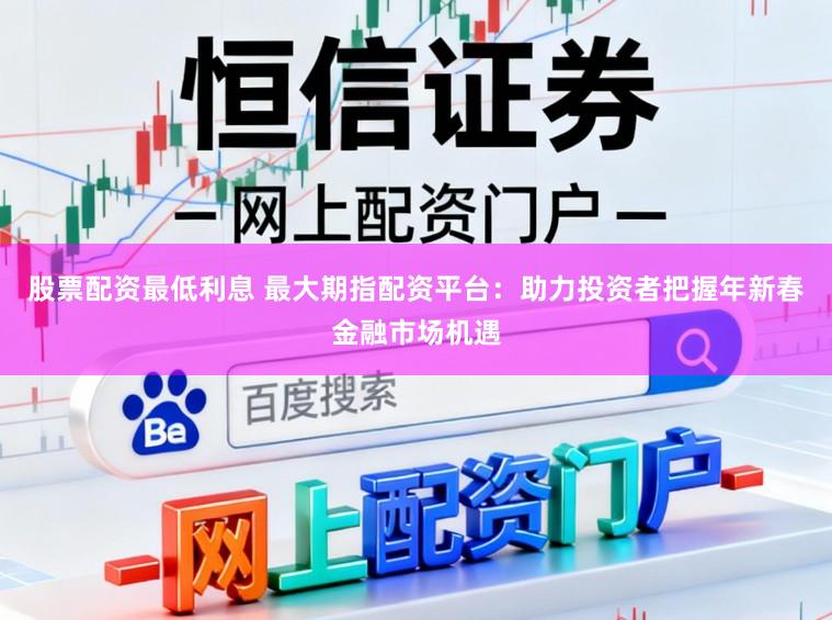 股票配资最低利息 最大期指配资平台：助力投资者把握年新春金融市场机遇