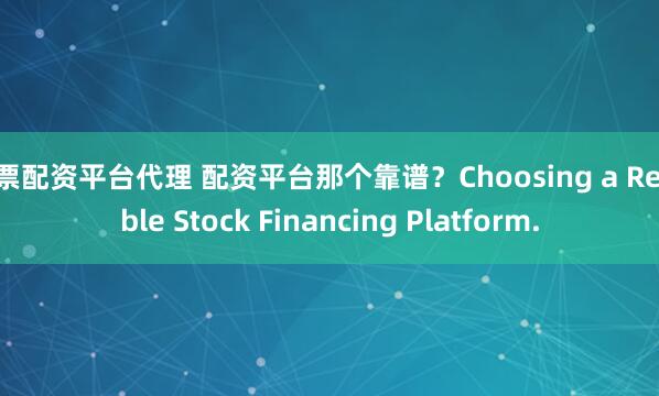 股票配资平台代理 配资平台那个靠谱?Choosing a Reliable Stock Financing Platform.
