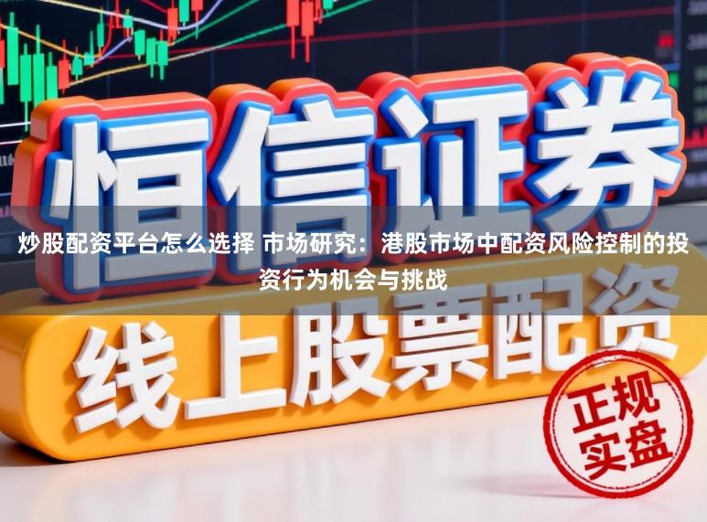 炒股配资平台怎么选择 市场研究：港股市场中配资风险控制的投资行为机会与挑战