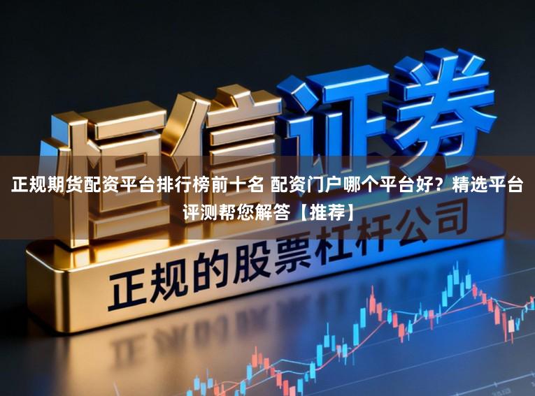 正规期货配资平台排行榜前十名 配资门户哪个平台好？精选平台评测帮您解答【推荐】